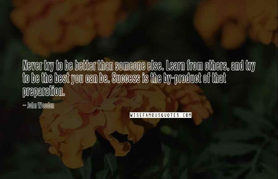 John Wooden Quotes: Never try to be better than someone else. Learn from others, and try to be the best you can be. Success is the by-product of that preparation.