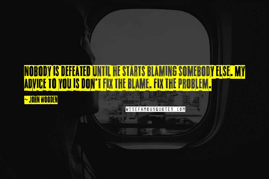 John Wooden Quotes: Nobody is defeated until he starts blaming somebody else. My advice to you is don't fix the blame. Fix the problem.