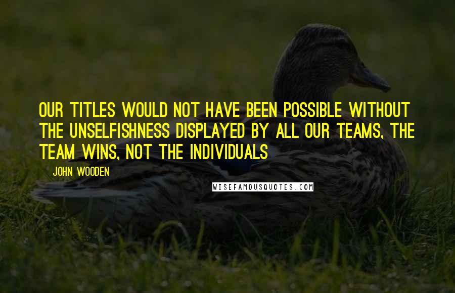 John Wooden Quotes: Our titles would not have been possible without the unselfishness displayed by all our teams, the team wins, not the individuals