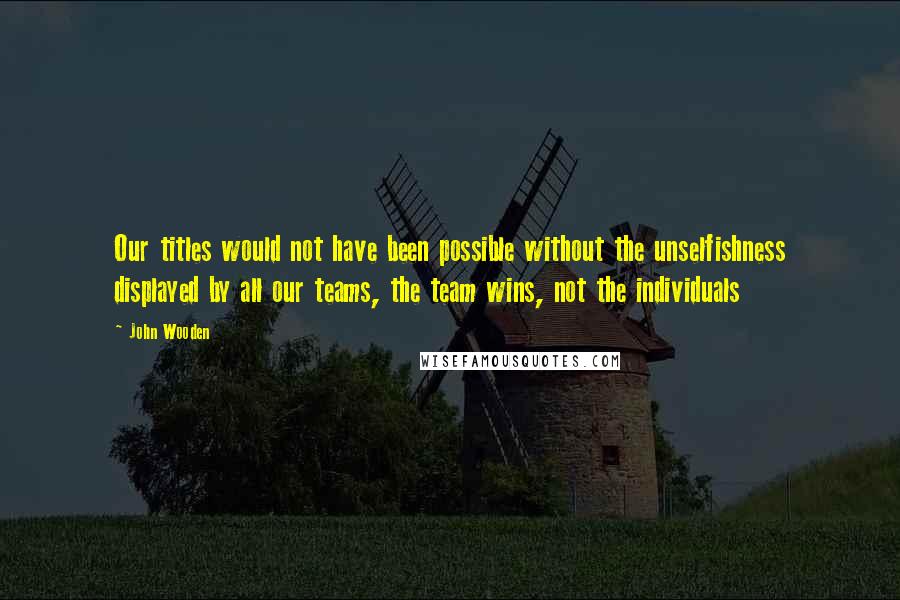 John Wooden Quotes: Our titles would not have been possible without the unselfishness displayed by all our teams, the team wins, not the individuals