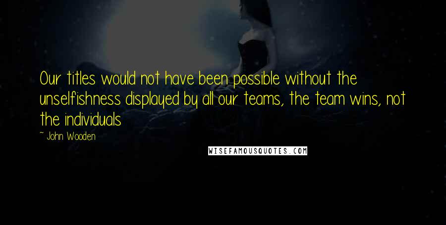 John Wooden Quotes: Our titles would not have been possible without the unselfishness displayed by all our teams, the team wins, not the individuals