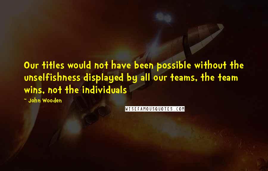 John Wooden Quotes: Our titles would not have been possible without the unselfishness displayed by all our teams, the team wins, not the individuals