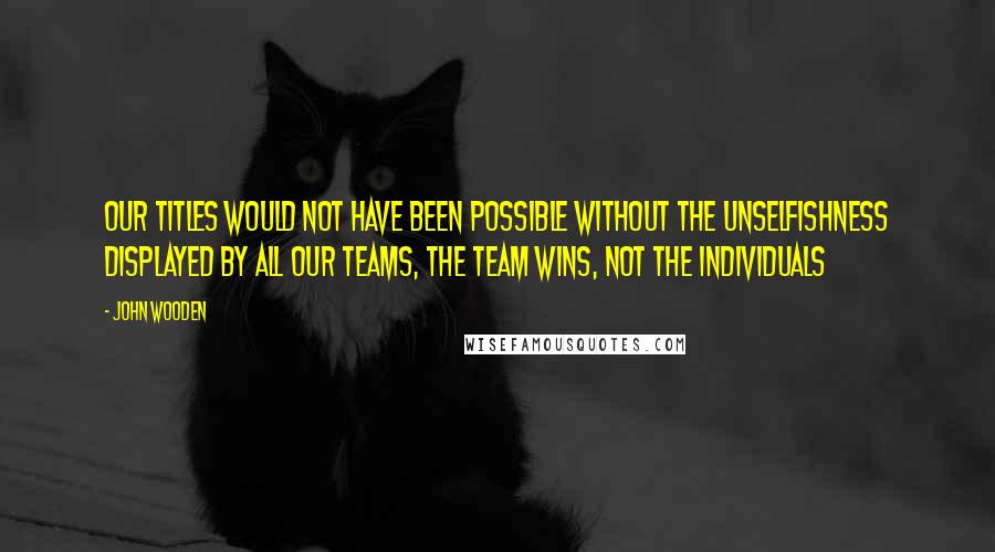 John Wooden Quotes: Our titles would not have been possible without the unselfishness displayed by all our teams, the team wins, not the individuals