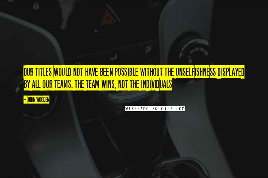 John Wooden Quotes: Our titles would not have been possible without the unselfishness displayed by all our teams, the team wins, not the individuals