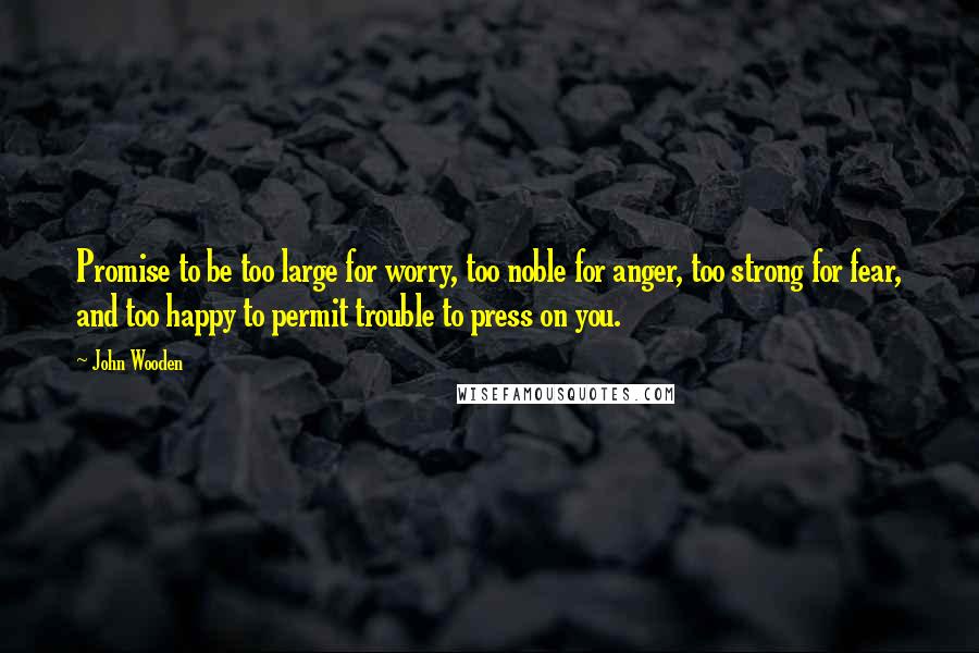 John Wooden Quotes: Promise to be too large for worry, too noble for anger, too strong for fear, and too happy to permit trouble to press on you.