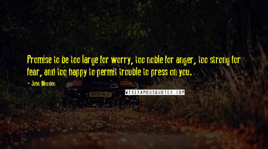 John Wooden Quotes: Promise to be too large for worry, too noble for anger, too strong for fear, and too happy to permit trouble to press on you.