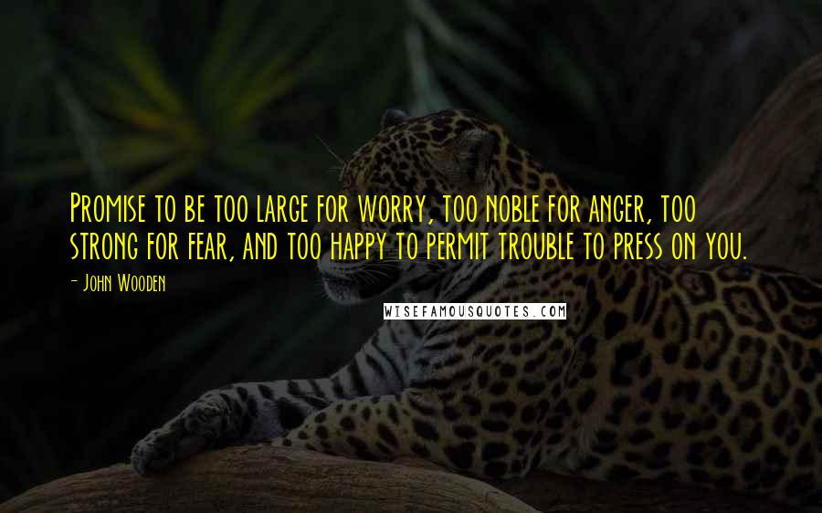 John Wooden Quotes: Promise to be too large for worry, too noble for anger, too strong for fear, and too happy to permit trouble to press on you.