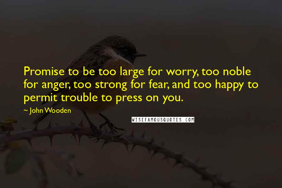 John Wooden Quotes: Promise to be too large for worry, too noble for anger, too strong for fear, and too happy to permit trouble to press on you.