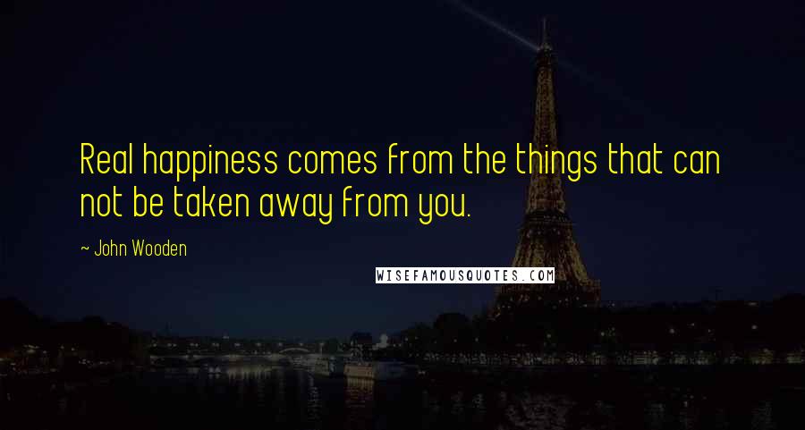 John Wooden Quotes: Real happiness comes from the things that can not be taken away from you.