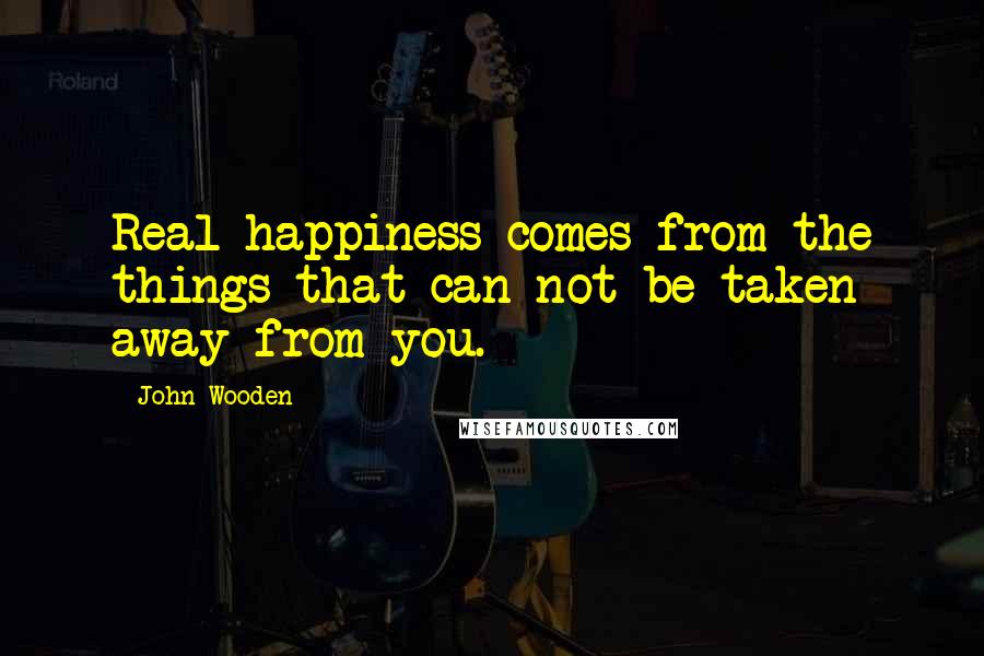 John Wooden Quotes: Real happiness comes from the things that can not be taken away from you.