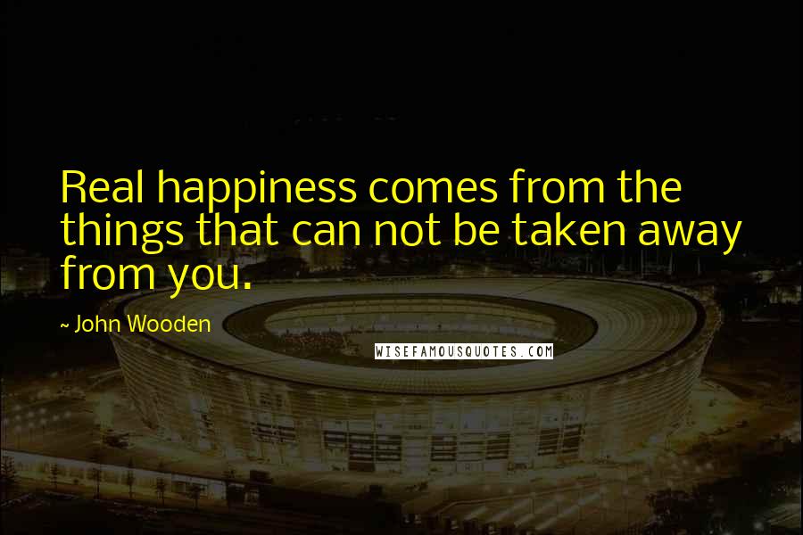 John Wooden Quotes: Real happiness comes from the things that can not be taken away from you.