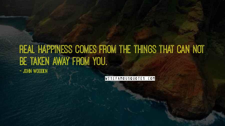 John Wooden Quotes: Real happiness comes from the things that can not be taken away from you.