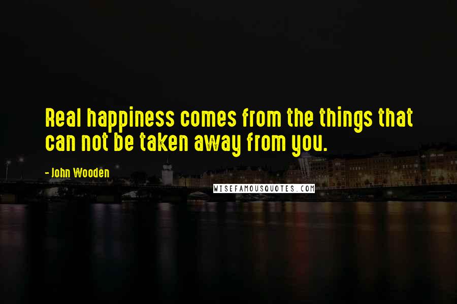 John Wooden Quotes: Real happiness comes from the things that can not be taken away from you.