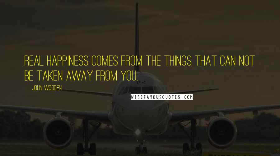 John Wooden Quotes: Real happiness comes from the things that can not be taken away from you.