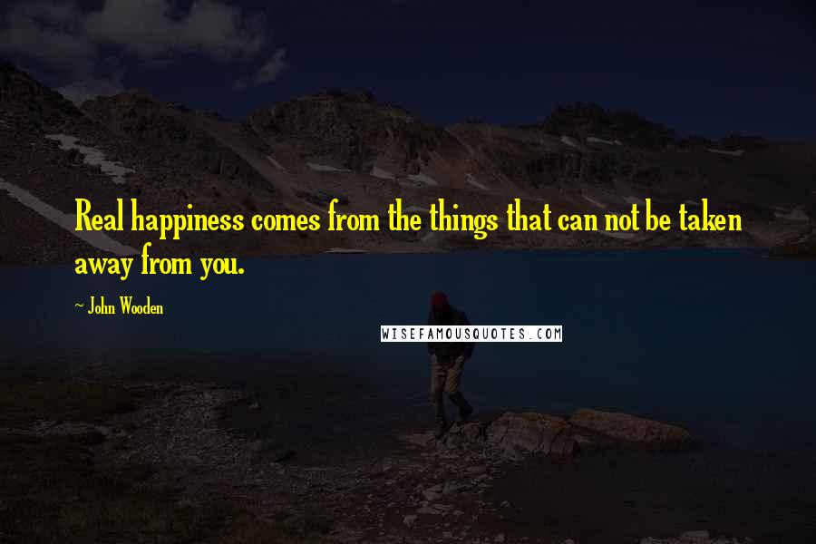 John Wooden Quotes: Real happiness comes from the things that can not be taken away from you.