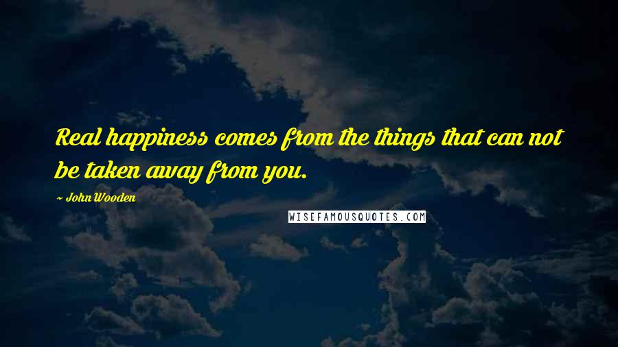 John Wooden Quotes: Real happiness comes from the things that can not be taken away from you.