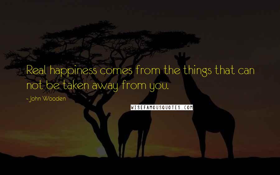 John Wooden Quotes: Real happiness comes from the things that can not be taken away from you.