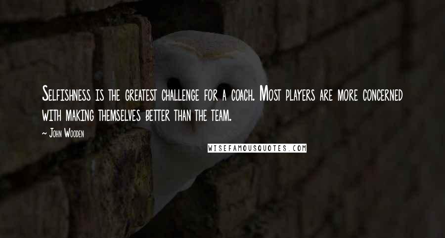John Wooden Quotes: Selfishness is the greatest challenge for a coach. Most players are more concerned with making themselves better than the team.