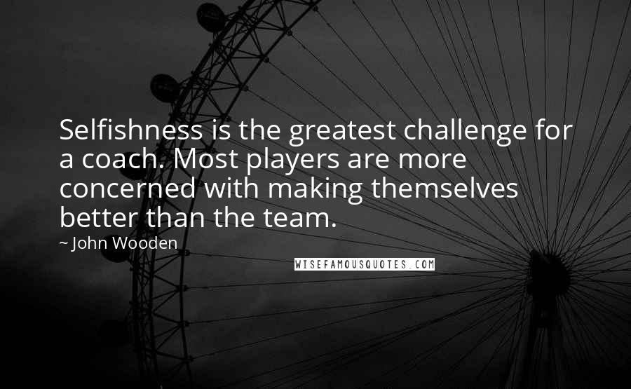 John Wooden Quotes: Selfishness is the greatest challenge for a coach. Most players are more concerned with making themselves better than the team.
