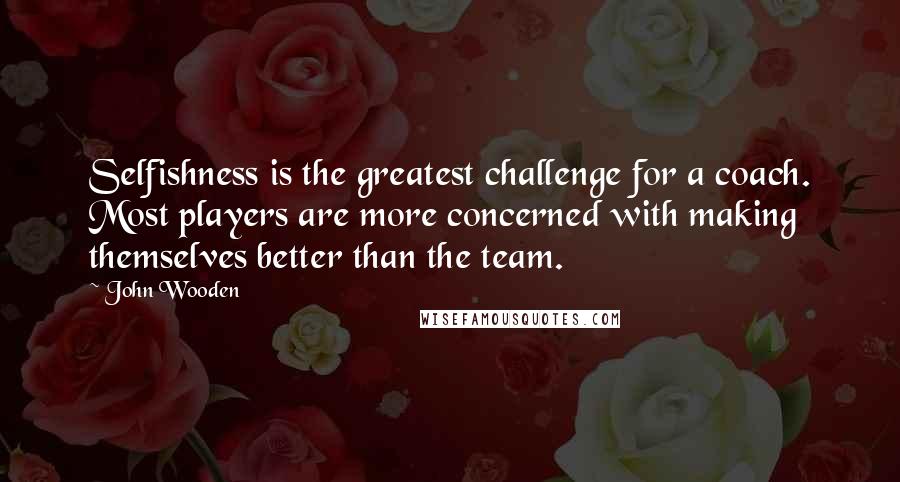 John Wooden Quotes: Selfishness is the greatest challenge for a coach. Most players are more concerned with making themselves better than the team.