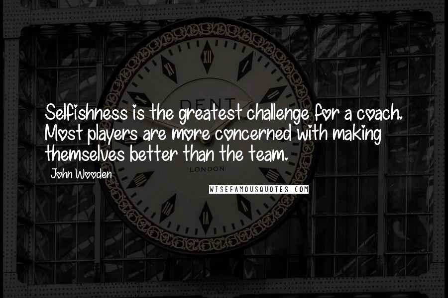 John Wooden Quotes: Selfishness is the greatest challenge for a coach. Most players are more concerned with making themselves better than the team.