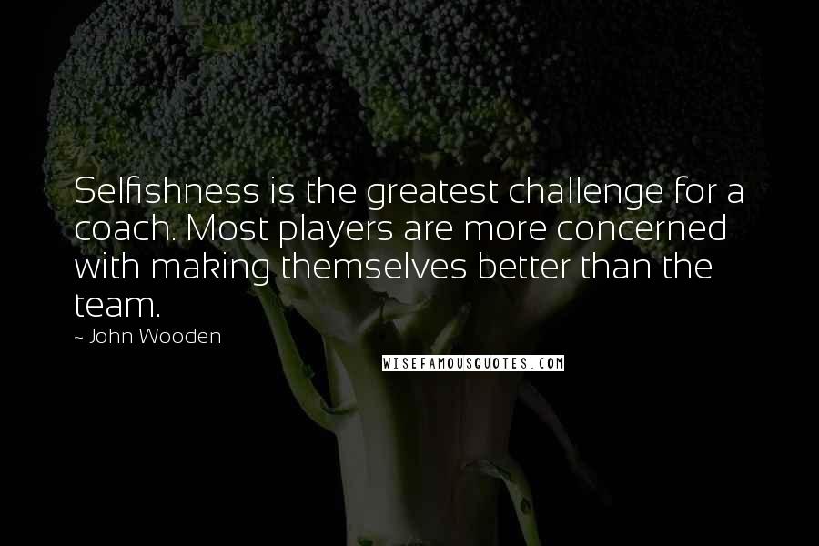John Wooden Quotes: Selfishness is the greatest challenge for a coach. Most players are more concerned with making themselves better than the team.