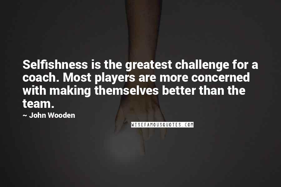 John Wooden Quotes: Selfishness is the greatest challenge for a coach. Most players are more concerned with making themselves better than the team.