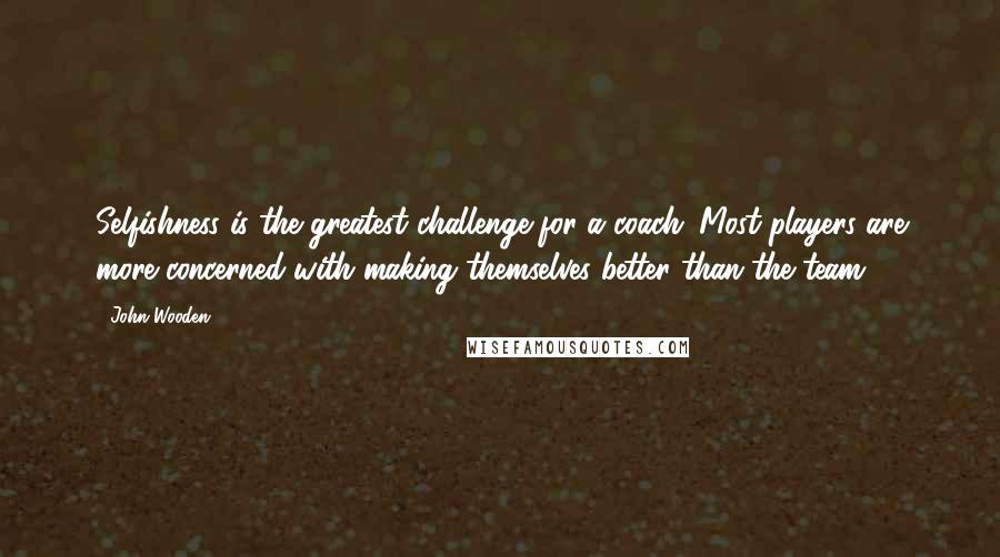 John Wooden Quotes: Selfishness is the greatest challenge for a coach. Most players are more concerned with making themselves better than the team.