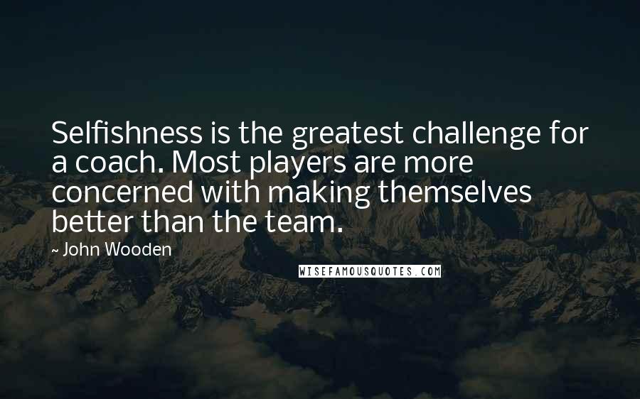John Wooden Quotes: Selfishness is the greatest challenge for a coach. Most players are more concerned with making themselves better than the team.