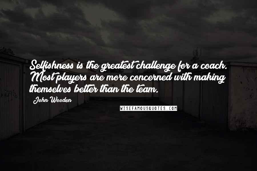 John Wooden Quotes: Selfishness is the greatest challenge for a coach. Most players are more concerned with making themselves better than the team.