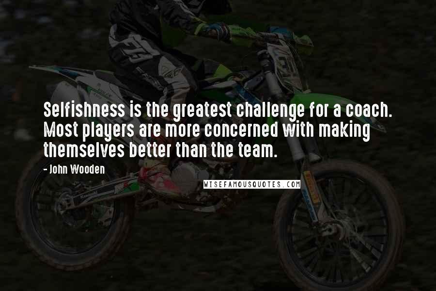 John Wooden Quotes: Selfishness is the greatest challenge for a coach. Most players are more concerned with making themselves better than the team.