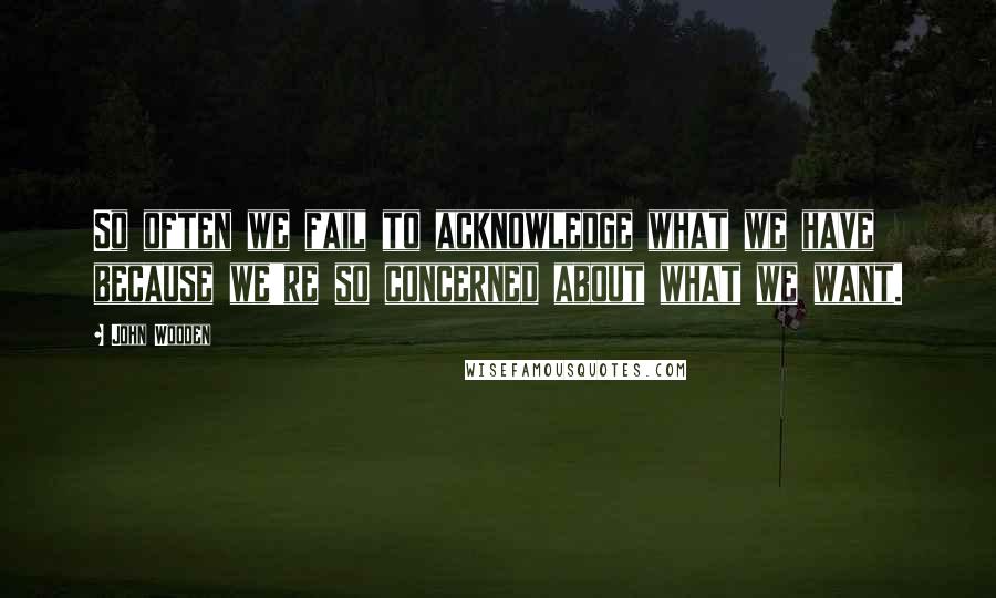 John Wooden Quotes: So often we fail to acknowledge what we have because we're so concerned about what we want.