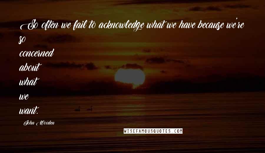 John Wooden Quotes: So often we fail to acknowledge what we have because we're so concerned about what we want.