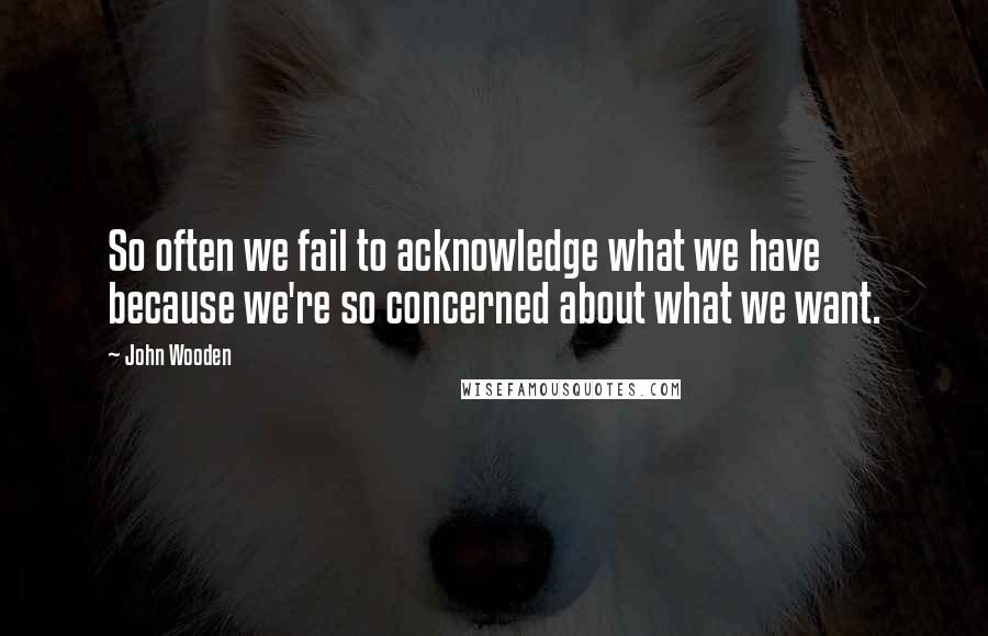 John Wooden Quotes: So often we fail to acknowledge what we have because we're so concerned about what we want.