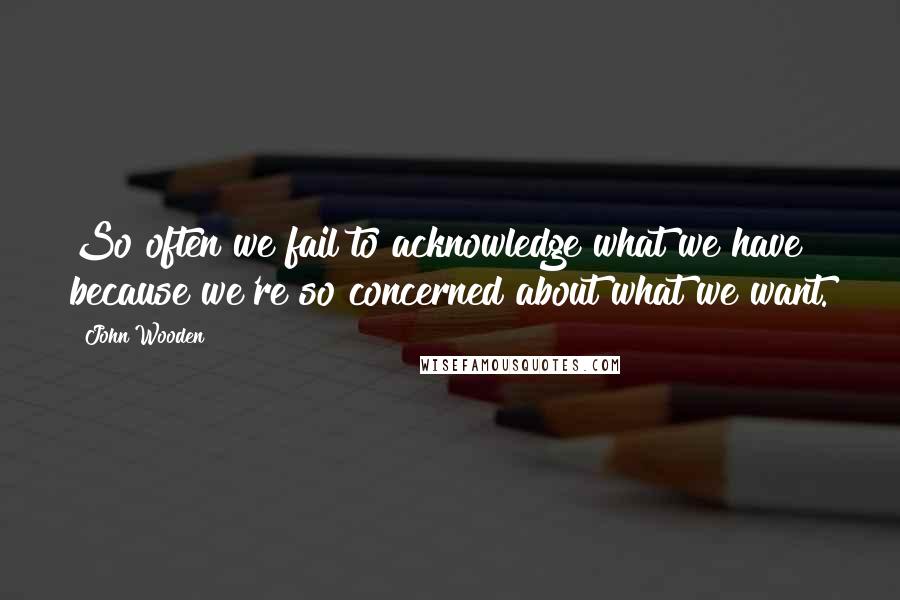 John Wooden Quotes: So often we fail to acknowledge what we have because we're so concerned about what we want.