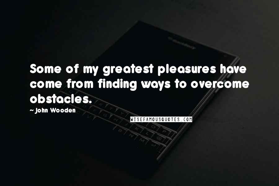 John Wooden Quotes: Some of my greatest pleasures have come from finding ways to overcome obstacles.
