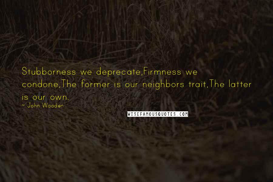 John Wooden Quotes: Stubborness we deprecate,Firmness we condone,The former is our neighbors trait,The latter is our own.