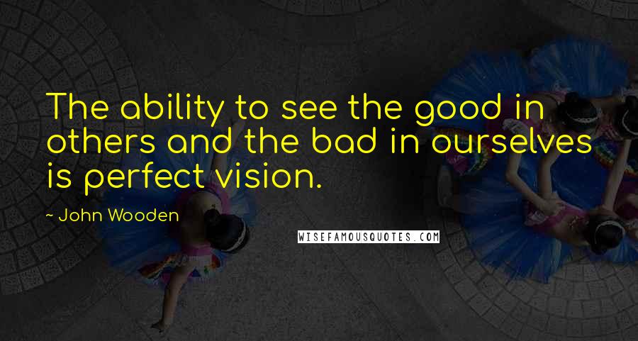 John Wooden Quotes: The ability to see the good in others and the bad in ourselves is perfect vision.