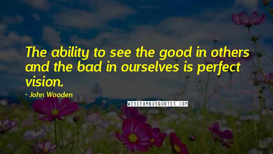 John Wooden Quotes: The ability to see the good in others and the bad in ourselves is perfect vision.