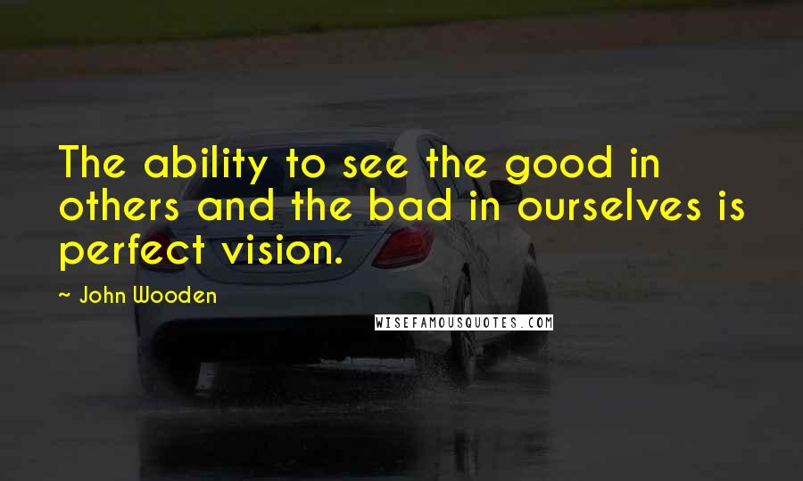 John Wooden Quotes: The ability to see the good in others and the bad in ourselves is perfect vision.