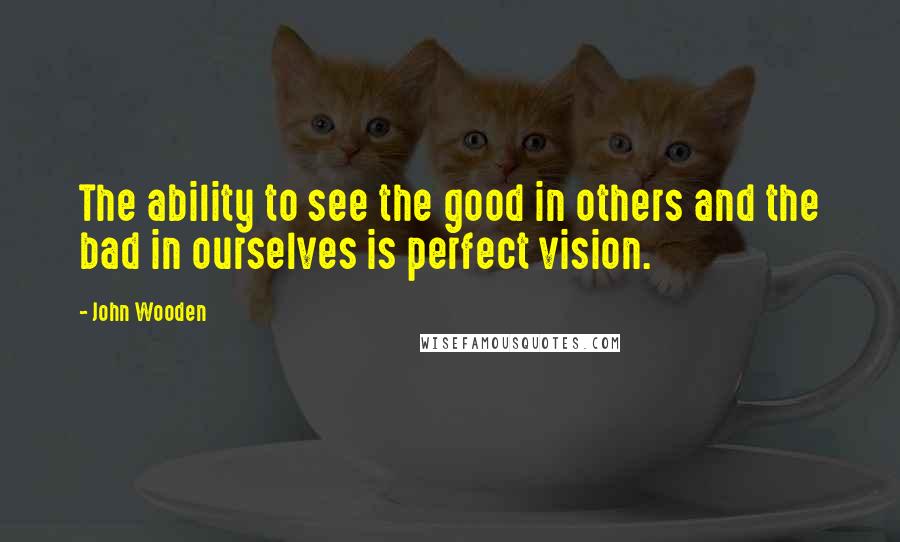 John Wooden Quotes: The ability to see the good in others and the bad in ourselves is perfect vision.