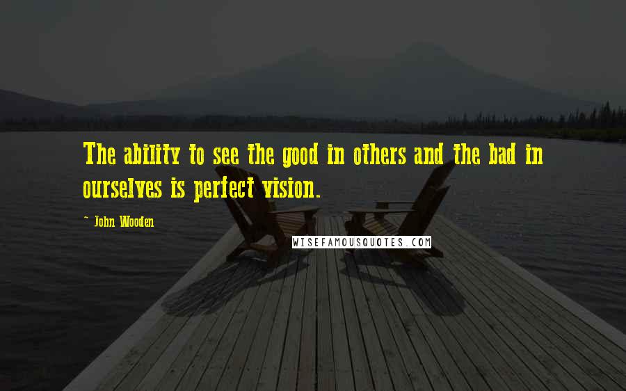 John Wooden Quotes: The ability to see the good in others and the bad in ourselves is perfect vision.