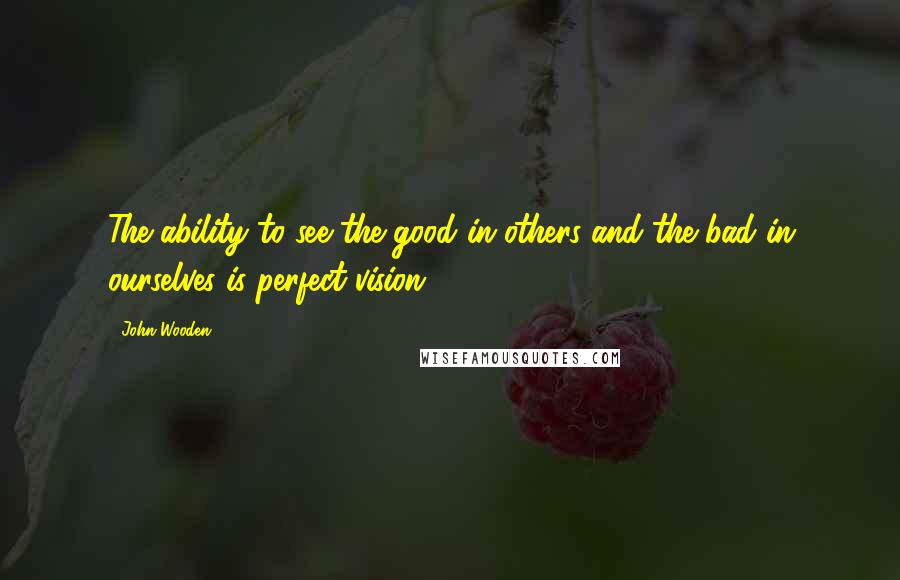 John Wooden Quotes: The ability to see the good in others and the bad in ourselves is perfect vision.