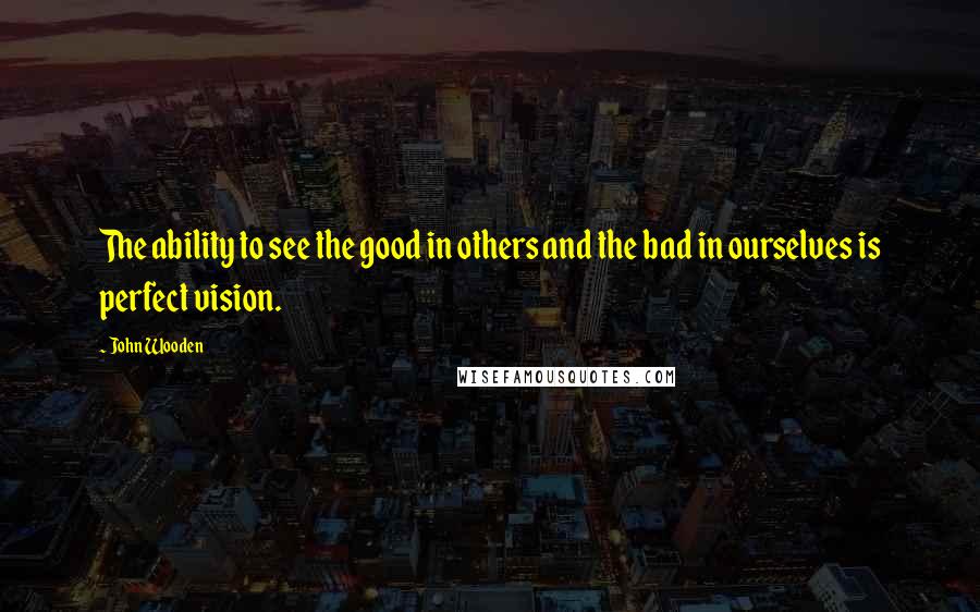 John Wooden Quotes: The ability to see the good in others and the bad in ourselves is perfect vision.