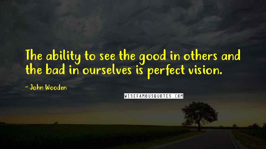 John Wooden Quotes: The ability to see the good in others and the bad in ourselves is perfect vision.