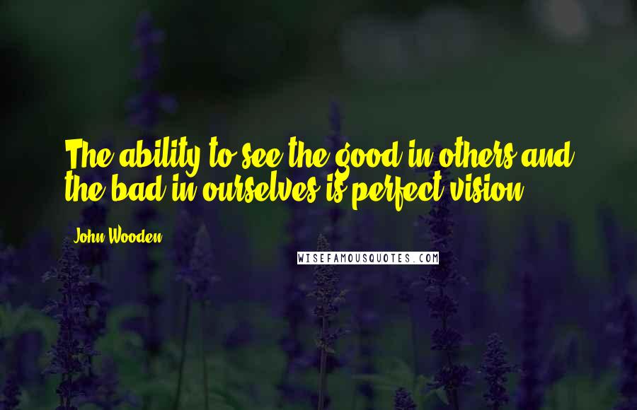 John Wooden Quotes: The ability to see the good in others and the bad in ourselves is perfect vision.
