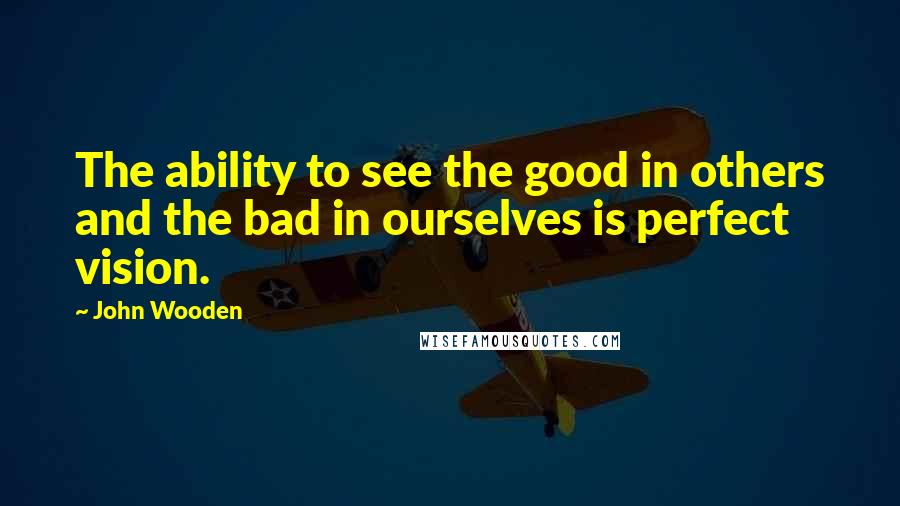 John Wooden Quotes: The ability to see the good in others and the bad in ourselves is perfect vision.