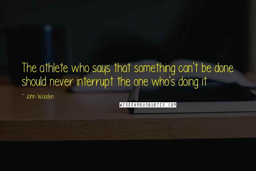 John Wooden Quotes: The athlete who says that something can't be done should never interrupt the one who's doing it