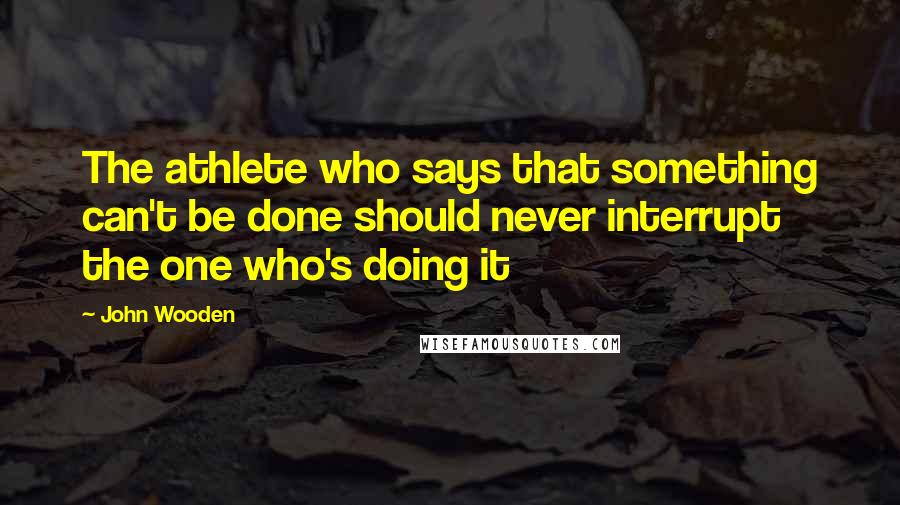 John Wooden Quotes: The athlete who says that something can't be done should never interrupt the one who's doing it