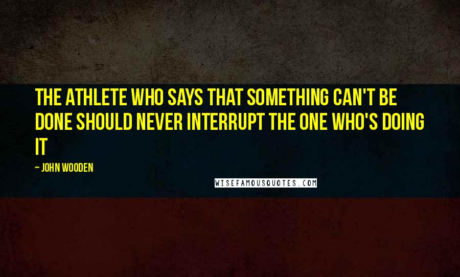 John Wooden Quotes: The athlete who says that something can't be done should never interrupt the one who's doing it